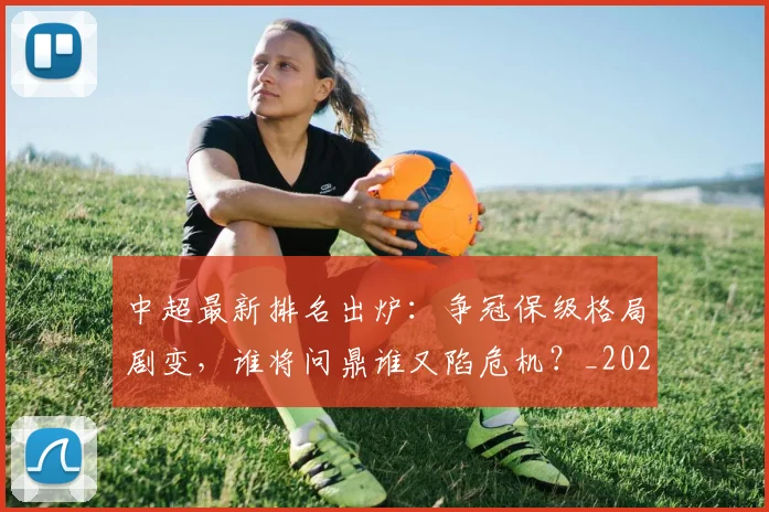 中超最新排名出炉:争冠保级格局剧变,谁将问鼎谁又陷危机?_20260610190405
