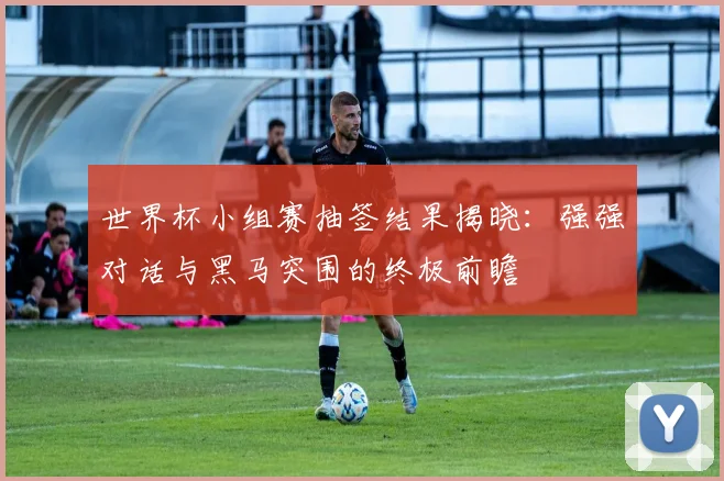 世界杯小组赛抽签结果揭晓:强强对话与黑马突围的终极前瞻