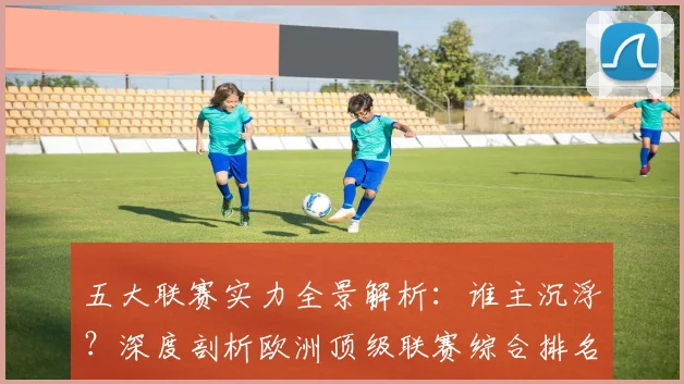 五大联赛实力全景解析：谁主沉浮？深度剖析欧洲顶级联赛综合排名_20260611141044