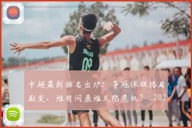 中超最新排名出炉:争冠保级格局剧变,谁将问鼎谁又陷危机?_20260610190405